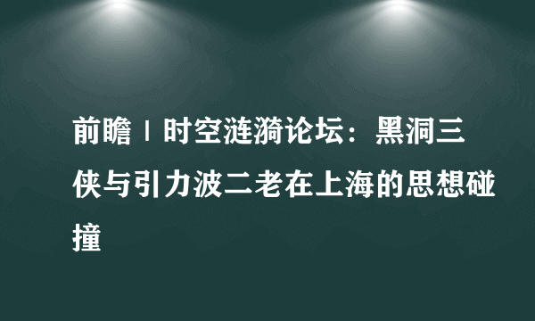 前瞻｜时空涟漪论坛：黑洞三侠与引力波二老在上海的思想碰撞