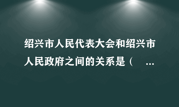 绍兴市人民代表大会和绍兴市人民政府之间的关系是（　　）①监督与被监督的关系②权力机关与执行机关的关系③上级与下级的关系④既分工合作又相互制约的关系A.①②B. ①④C. ②③D. ③④