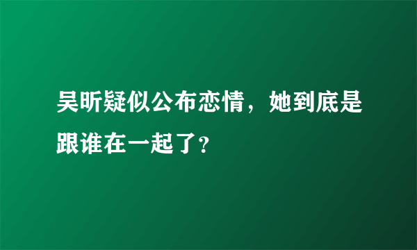 吴昕疑似公布恋情，她到底是跟谁在一起了？