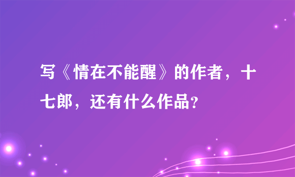 写《情在不能醒》的作者，十七郎，还有什么作品？