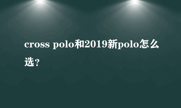 cross polo和2019新polo怎么选？