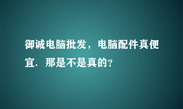 御诚电脑批发，电脑配件真便宜．那是不是真的？