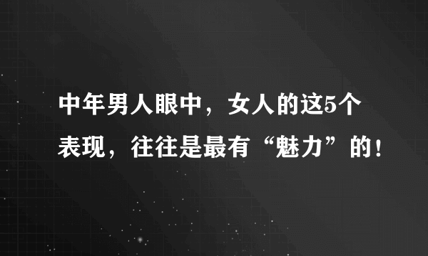 中年男人眼中，女人的这5个表现，往往是最有“魅力”的！