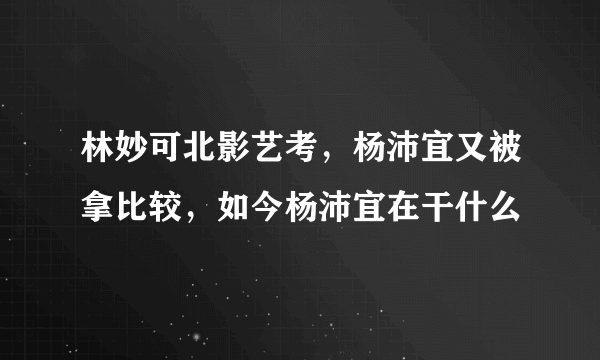 林妙可北影艺考，杨沛宜又被拿比较，如今杨沛宜在干什么