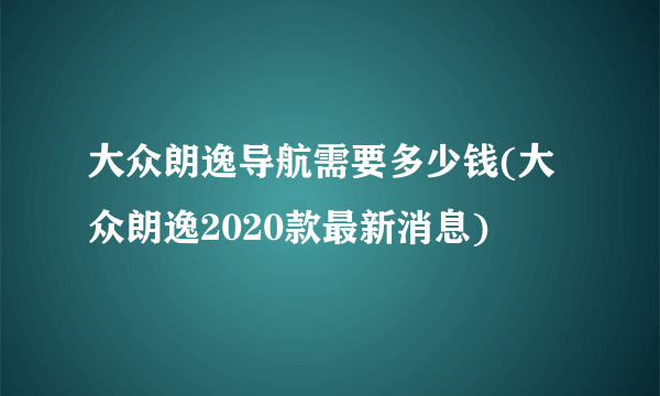 大众朗逸导航需要多少钱(大众朗逸2020款最新消息)