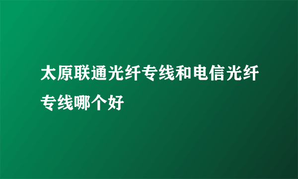 太原联通光纤专线和电信光纤专线哪个好