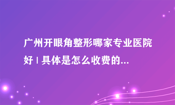 广州开眼角整形哪家专业医院好 | 具体是怎么收费的_开眼角手术会不会留疤呀？