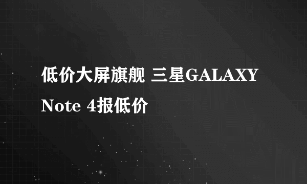 低价大屏旗舰 三星GALAXY Note 4报低价