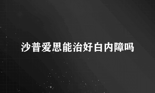 沙普爱思能治好白内障吗