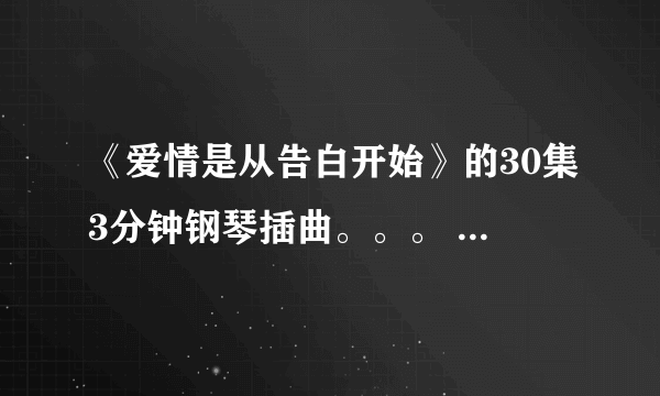 《爱情是从告白开始》的30集3分钟钢琴插曲。。。 中间有一段是。。4-- 3 3 4 6 4 6 2。。