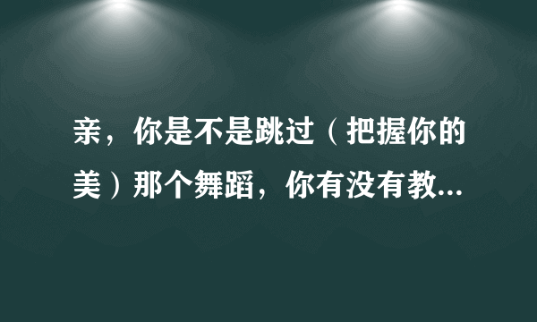 亲，你是不是跳过（把握你的美）那个舞蹈，你有没有教学啊？？ 是不是bt跳的哪个版本