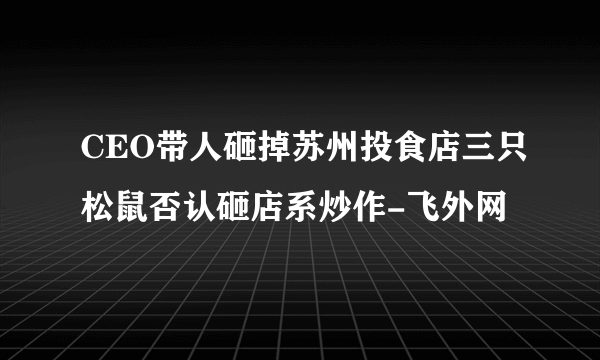 CEO带人砸掉苏州投食店三只松鼠否认砸店系炒作-飞外网