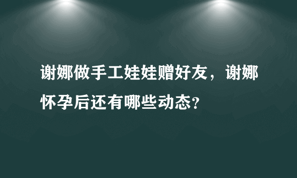 谢娜做手工娃娃赠好友，谢娜怀孕后还有哪些动态？