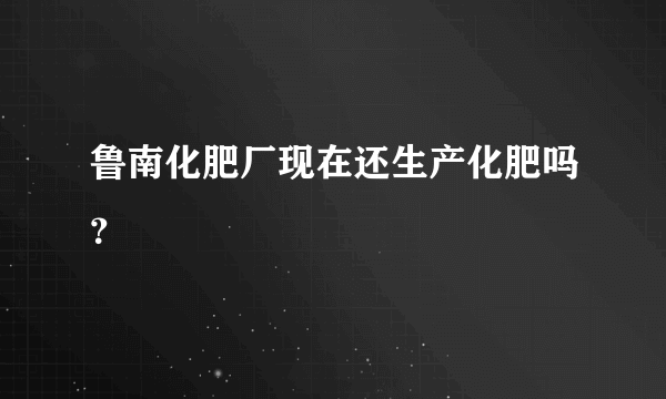 鲁南化肥厂现在还生产化肥吗？