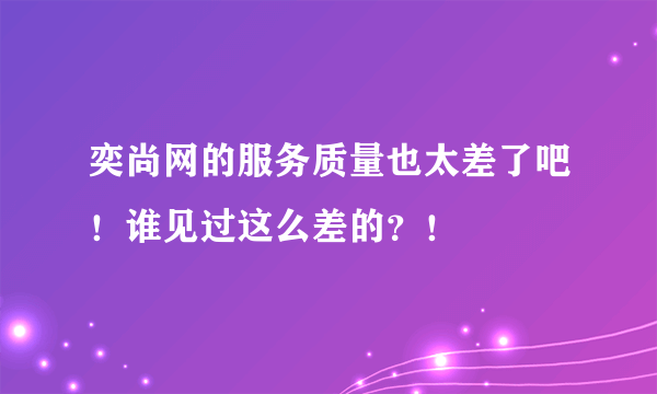 奕尚网的服务质量也太差了吧！谁见过这么差的？！