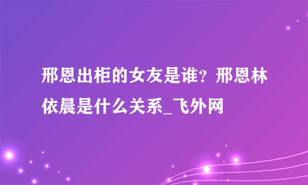 邢恩出柜的女友是谁？邢恩林依晨是什么关系_飞外网