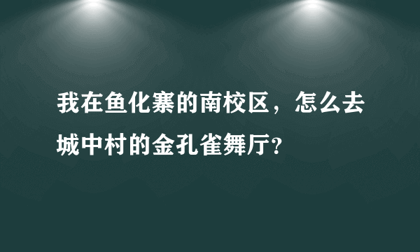 我在鱼化寨的南校区，怎么去城中村的金孔雀舞厅？