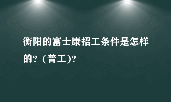 衡阳的富士康招工条件是怎样的？(普工)？