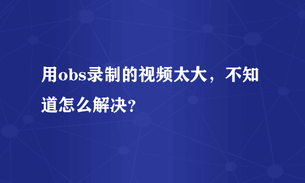 用obs录制的视频太大，不知道怎么解决？