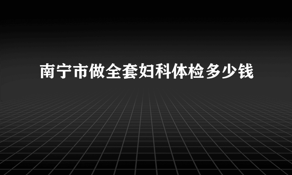 南宁市做全套妇科体检多少钱