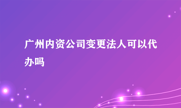 广州内资公司变更法人可以代办吗