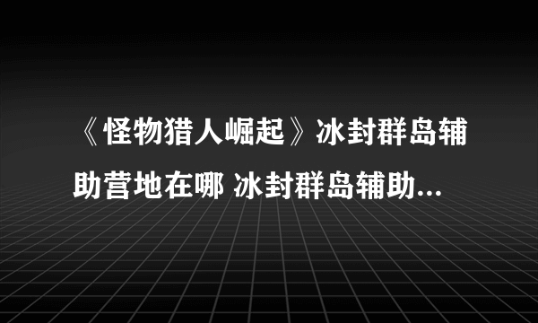 《怪物猎人崛起》冰封群岛辅助营地在哪 冰封群岛辅助营地位置介绍