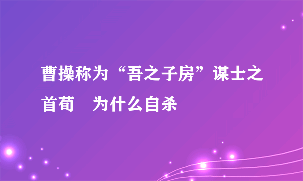 曹操称为“吾之子房”谋士之首荀彧为什么自杀