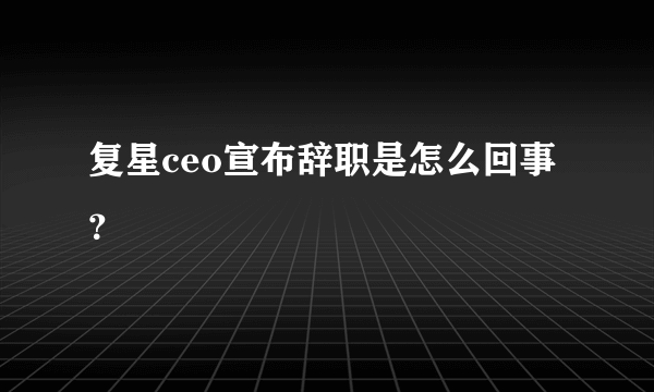 复星ceo宣布辞职是怎么回事？