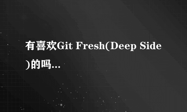 有喜欢Git Fresh(Deep Side)的吗？ 来我群 169629895