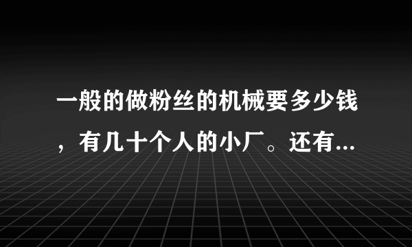 一般的做粉丝的机械要多少钱，有几十个人的小厂。还有做粉丝的淀粉价格是多少