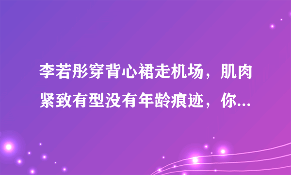 李若彤穿背心裙走机场，肌肉紧致有型没有年龄痕迹，你爱了吗？