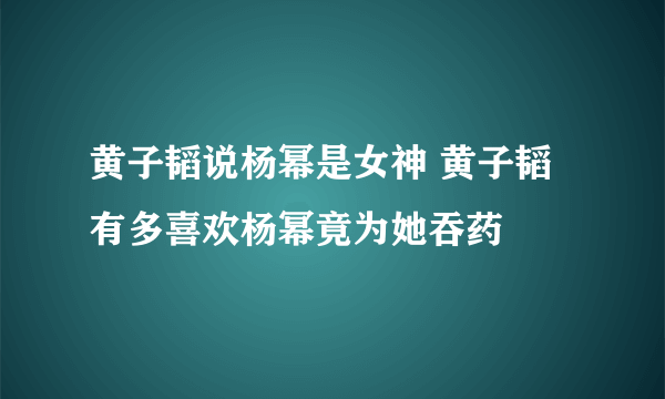 黄子韬说杨幂是女神 黄子韬有多喜欢杨幂竟为她吞药