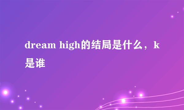 dream high的结局是什么，k是谁