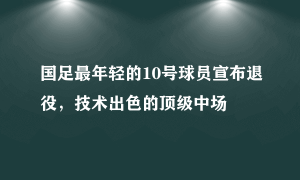 国足最年轻的10号球员宣布退役，技术出色的顶级中场