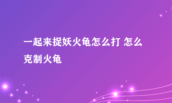 一起来捉妖火龟怎么打 怎么克制火龟