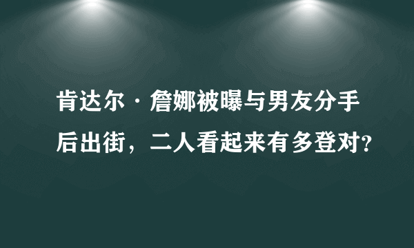 肯达尔·詹娜被曝与男友分手后出街，二人看起来有多登对？