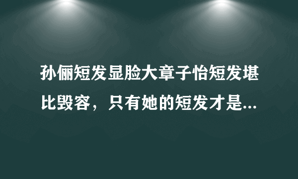 孙俪短发显脸大章子怡短发堪比毁容，只有她的短发才是风华绝代