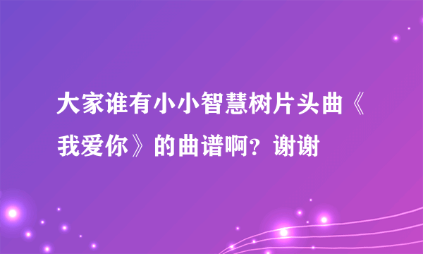 大家谁有小小智慧树片头曲《我爱你》的曲谱啊？谢谢