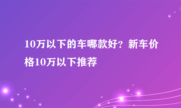 10万以下的车哪款好？新车价格10万以下推荐