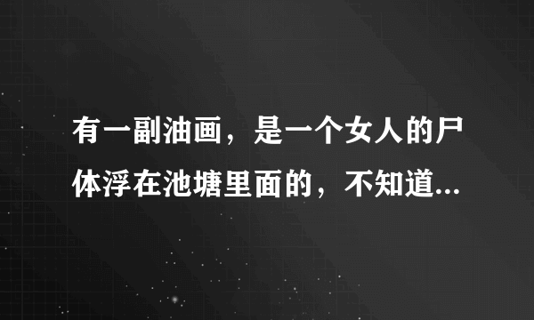 有一副油画，是一个女人的尸体浮在池塘里面的，不知道叫什么名字了，知道的大大请上图片和名称