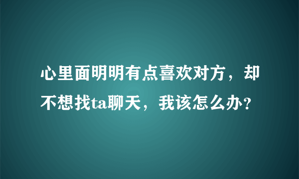 心里面明明有点喜欢对方，却不想找ta聊天，我该怎么办？