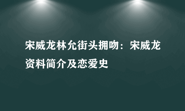 宋威龙林允街头拥吻：宋威龙资料简介及恋爱史