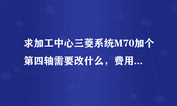 求加工中心三菱系统M70加个第四轴需要改什么，费用在多少?谢谢各位，知道的说下？