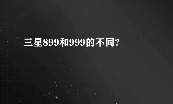 三星899和999的不同?