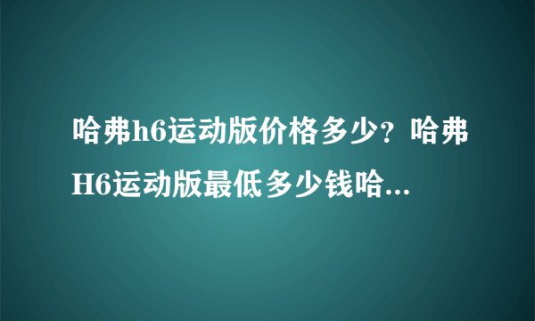 哈弗h6运动版价格多少？哈弗H6运动版最低多少钱哈弗H6报价4S店价格