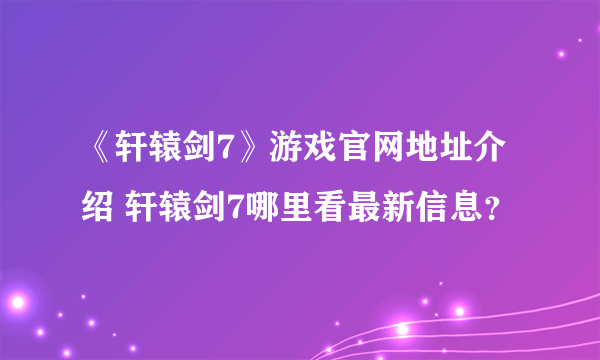 《轩辕剑7》游戏官网地址介绍 轩辕剑7哪里看最新信息？