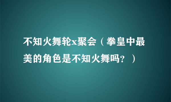 不知火舞轮x聚会（拳皇中最美的角色是不知火舞吗？）