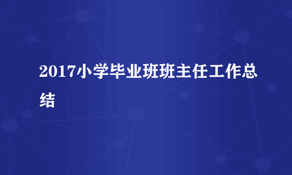 2017小学毕业班班主任工作总结