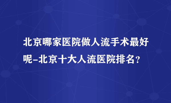 北京哪家医院做人流手术最好呢-北京十大人流医院排名？