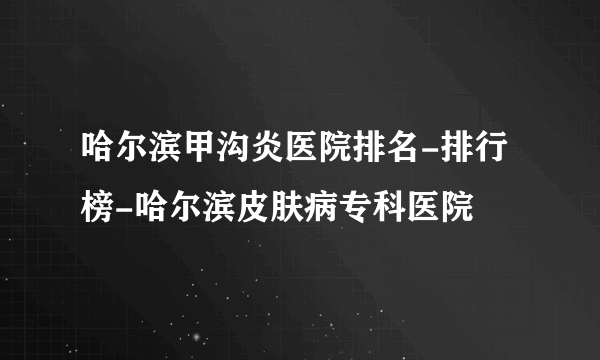 哈尔滨甲沟炎医院排名-排行榜-哈尔滨皮肤病专科医院